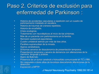 Paso 2. Criterios de exclusión para enfermedad de Parkinson : Historia de accidentes vasculares a repetición con un cuadro de parkinsonismo instalado en escalera. Historia de traumas de cráneos repetidos. Historia de encefalitis. Crisis oculogiras. Tratamiento con neurolépticos al inicio de los síntomas. Más de un paciente con parkinsonismo en la familia. Remisión sustancial espontánea. Cuadro unilateral estricto por más de tres años. Parálisis supranuclear de la mirada. Signos cerebelosos. Síntomas severos de disautonomía de presentación temprana. Presentación temprana y severa de demencia con alteraciones de la memoria, lenguaje y praxias. Signo de Babinski. Presencia de un tumor cerebral o hidrocéfalo comunicante en TC o RM. Sin respuesta a dosis altas de levodopa descartando alteraciones de la absorción. Exposición a MPTP. .J Neurol Neurosurg Psychiatry 1992;55:181-4   