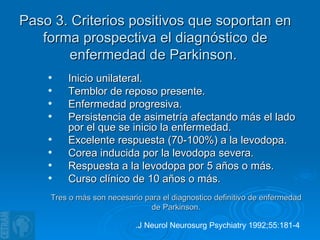 Paso 3. Criterios positivos que soportan en forma prospectiva el diagnóstico de enfermedad de Parkinson.  Inicio unilateral.  Temblor de reposo presente. Enfermedad progresiva. Persistencia de asimetría afectando más el lado por el que se inicio la enfermedad. Excelente respuesta (70-100%) a la levodopa. Corea inducida por la levodopa severa. Respuesta a la levodopa por 5 años o más. Curso clínico de 10 años o más. Tres o más son necesario para el diagnostico definitivo de enfermedad de Parkinson. .J Neurol Neurosurg Psychiatry 1992;55:181-4   