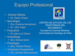 Equipo Profesional Director Médico  Dr. Pedro Chaná  Neurólogos Dra. Carolina Kunstmann  Dr. John Tapia  Psiquiatría Dr Jose Luís Garay  Kinesióloga Sra. Andrea Garin  Psicólogos Srta. Teresa Parrao  Terapeuta Ocupacional Sra. Daniela Alburquerque  CENTRO DE ESTUDIO DE LOS TRASTORNOS DEL MOVIMIENTO  Facultad de Ciencias Medicas  Universidad de Santiago de Chile 