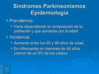 Síndromes Parkinsonismos Epidemiología Prevalencia Varía dependiendo la composición de la población y que aumenta con la edad. Incidencia Aumenta entre los 60 y 69 años de edad. Es infrecuente en menores de 40 años (menor de un 5% de los casos). 
