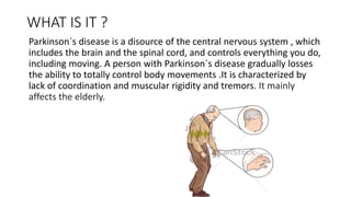 WHAT IS IT ?
Parkinson´s disease is a disource of the central nervous system , which
includes the brain and the spinal cord, and controls everything you do,
including moving. A person with Parkinson´s disease gradually losses
the ability to totally control body movements .It is characterized by
lack of coordination and muscular rigidity and tremors. It mainly
affects the elderly.
 