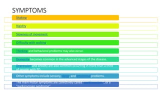 SYMPTOMS
Shaking,
Rigidity,
Slowness of movement
Difficulty with walking.
Thinking and behavioral problems may also occur.
Dementia becomes common in the advanced stages of the disease.
Depression and anxiety are also common occurring in more than a third
of people with PD.
Other symptoms include sensory, sleep, and emotional problems.
The main motor symptoms are collectively called "parkinsonism", or a
"parkinsonian syndrome".
 