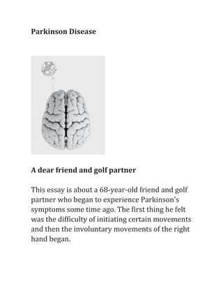 Parkinson	Disease	
	
	
	
	
A	dear	friend	and	golf	partner	
	
This	essay	is	about	a	68-year-old	friend	and	golf	
partner	who	began	to	experience	Parkinson's	
symptoms	some	time	ago.	The	first	thing	he	felt	
was	the	difficulty	of	initiating	certain	movements	
and	then	the	involuntary	movements	of	the	right	
hand	began.	
 