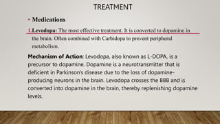 TREATMENT
• Medications
1.Levodopa: The most effective treatment. It is converted to dopamine in
the brain. Often combined with Carbidopa to prevent peripheral
metabolism.
Mechanism of Action: Levodopa, also known as L-DOPA, is a
precursor to dopamine. Dopamine is a neurotransmitter that is
deficient in Parkinson's disease due to the loss of dopamine-
producing neurons in the brain. Levodopa crosses the BBB and is
converted into dopamine in the brain, thereby replenishing dopamine
levels.
 