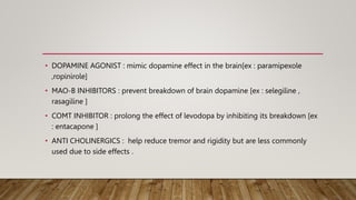 • DOPAMINE AGONIST : mimic dopamine effect in the brain[ex : paramipexole
,ropinirole]
• MAO-B INHIBITORS : prevent breakdown of brain dopamine [ex : selegiline ,
rasagiline ]
• COMT INHIBITOR : prolong the effect of levodopa by inhibiting its breakdown [ex
: entacapone ]
• ANTI CHOLINERGICS : help reduce tremor and rigidity but are less commonly
used due to side effects .
 