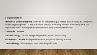 • Surgical Treatment
• Deep Brain Stimulation (DBS): Electrodes are implanted in specific brain areas (typically the subthalamic
nucleus or globus pallidus) to deliver electrical impulses, modulating abnormal brain activity. DBS can
significantly reduce motor symptoms and medication needs in advanced Parkinson's.
• Supportive Therapies
• Physical Therapy: Focuses on improving mobility, balance, and flexibility.
• Occupational Therapy: Helps patients maintain independence in daily activities.
• Speech Therapy: Addresses speech and swallowing difficulties.
 