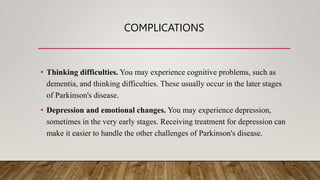 COMPLICATIONS
• Thinking difficulties. You may experience cognitive problems, such as
dementia, and thinking difficulties. These usually occur in the later stages
of Parkinson's disease.
• Depression and emotional changes. You may experience depression,
sometimes in the very early stages. Receiving treatment for depression can
make it easier to handle the other challenges of Parkinson's disease.
 