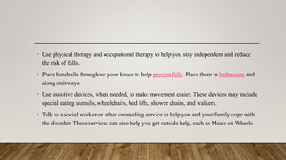 • Use physical therapy and occupational therapy to help you stay independent and reduce
the risk of falls.
• Place handrails throughout your house to help prevent falls. Place them in bathrooms and
along stairways.
• Use assistive devices, when needed, to make movement easier. These devices may include
special eating utensils, wheelchairs, bed lifts, shower chairs, and walkers.
• Talk to a social worker or other counseling service to help you and your family cope with
the disorder. These services can also help you get outside help, such as Meals on Wheels
 