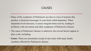 CAUSES
• Many of the symptoms of Parkinson's are due to a loss of neurons that
produce a chemical messenger in your brain called dopamine. When
dopamine levels decrease, it causes irregular brain activity, leading to
problems with movement and other symptoms of Parkinson's disease.
• The cause of Parkinson's disease is unknown, but several factors appear to
play a role, including:
• Genes- These are uncommon except in rare cases with many family
members affected by Parkinson's disease.
 