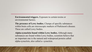 Environmental triggers. Exposure to certain toxins or
environmental factors.
The presence of Lewy bodies. Clumps of specific substances
within brain cells are microscopic markers of Parkinson's disease.
These are called Lewy bodies.
Alpha-synuclein found within Lewy bodies. Although many
substances are found within Lewy bodies, scientists believe that
an important one is the natural and widespread protein called
alpha-synuclein, also called a- synuclein.
 