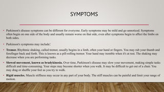 SYMPTOMS
• Parkinson's disease symptoms can be different for everyone. Early symptoms may be mild and go unnoticed. Symptoms
often begin on one side of the body and usually remain worse on that side, even after symptoms begin to affect the limbs on
both sides.
• Parkinson's symptoms may include:
• Tremor. Rhythmic shaking, called tremor, usually begins in a limb, often your hand or fingers. You may rub your thumb and
forefinger back and forth. This is known as a pill-rolling tremor. Your hand may tremble when it's at rest. The shaking may
decrease when you are performing tasks.
• Slowed movement, known as bradykinesia. Over time, Parkinson's disease may slow your movement, making simple tasks
difficult and time-consuming. Your steps may become shorter when you walk. It may be difficult to get out of a chair. You
may drag or shuffle your feet as you try to walk.
• Rigid muscles. Muscle stiffness may occur in any part of your body. The stiff muscles can be painful and limit your range of
motion.
 