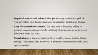 • Impaired posture and balance. Your posture may become stooped. Or
you may fall or have balance problems as a result of Parkinson's disease.
• Loss of automatic movements. You may have a decreased ability to
perform unconscious movements, including blinking, smiling or swinging
your arms when you walk.
• Speech changes. You may speak softly or quickly, slur, or hesitate before
talking. Your speech may be more of a monotone rather than have the usual
speech patterns.
 