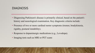 DIAGNOSIS
• Diagnosing Parkinson's disease is primarily clinical, based on the patient's
history and neurological examination. Key diagnostic criteria include:
• Presence of two or more cardinal motor symptoms (tremor, bradykinesia,
rigidity, postural instability).
• Response to dopaminergic medications (e.g., Levodopa).
• Imaging tests such as MRI or PET scans
 