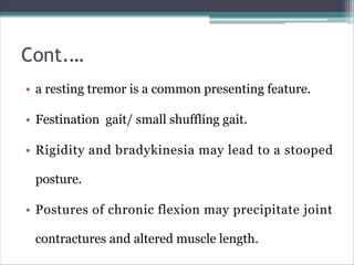 Cont.…
• a resting tremor is a common presenting feature.
• Festination gait/ small shuffling gait.
• Rigidity and bradykinesia may lead to a stooped
posture.
• Postures of chronic flexion may precipitate joint
contractures and altered muscle length.
 
