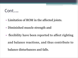 Cont.…
• Limitation of ROM in the affected joints.
• Diminished muscle strength and
• flexibility have been reported to affect righting
and balance reactions, and thus contribute to
balance disturbances and falls.
 