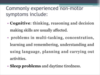 Commonly experienced non-motor
symptoms include:
• Cognitive: thinking, reasoning and decision
making skills are usually affected.
• problems in multi-tasking, concentration,
learning and remembering, understanding and
using language, planning and carrying out
activities.
• Sleep problems and daytime tiredness.
 