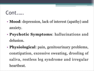 Cont.….
• Mood: depression, lack of interest (apathy) and
anxiety.
• Psychotic Symptoms: hallucinations and
delusion.
• Physiological: pain, genitourinary problems,
constipation, excessive sweating, drooling of
saliva, restless leg syndrome and irregular
heartbeat.
 