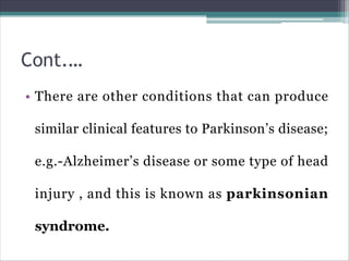 Cont.…
• There are other conditions that can produce
similar clinical features to Parkinson’s disease;
e.g.-Alzheimer’s disease or some type of head
injury , and this is known as parkinsonian
syndrome.
 