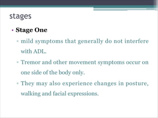 stages
• Stage One
▫ mild symptoms that generally do not interfere
with ADL.
▫ Tremor and other movement symptoms occur on
one side of the body only.
▫ They may also experience changes in posture,
walking and facial expressions.
 