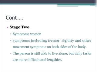 Cont.…
• Stage Two
▫ Symptoms worsen
▫ symptoms including tremor, rigidity and other
movement symptoms on both sides of the body.
▫ The person is still able to live alone, but daily tasks
are more difficult and lengthier.
 