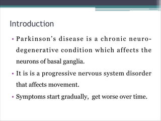 Introduction
• Parkinson’s disease is a chronic neuro-
degenerative condition which affects the
neurons of basal ganglia.
• It is is a progressive nervous system disorder
that affects movement.
• Symptoms start gradually, get worse over time.
 