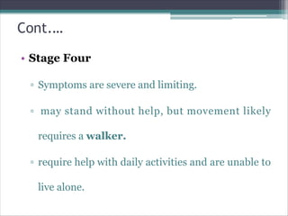 Cont.…
• Stage Four
▫ Symptoms are severe and limiting.
▫ may stand without help, but movement likely
requires a walker.
▫ require help with daily activities and are unable to
live alone.
 
