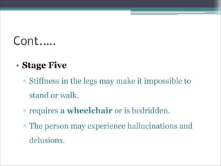 Cont.….
• Stage Five
▫ Stiffness in the legs may make it impossible to
stand or walk.
▫ requires a wheelchair or is bedridden.
▫ The person may experience hallucinations and
delusions.
 