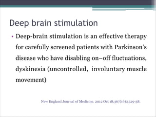 Deep brain stimulation
• Deep-brain stimulation is an effective therapy
for carefully screened patients with Parkinson's
disease who have disabling on–off fluctuations,
dyskinesia (uncontrolled, involuntary muscle
movement)
New England Journal of Medicine. 2012 Oct 18;367(16):1529-38.
 