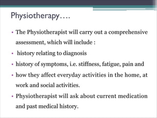 Physiotherapy….
• The Physiotherapist will carry out a comprehensive
assessment, which will include :
• history relating to diagnosis
• history of symptoms, i.e. stiffness, fatigue, pain and
• how they affect everyday activities in the home, at
work and social activities.
• Physiotherapist will ask about current medication
and past medical history.
 