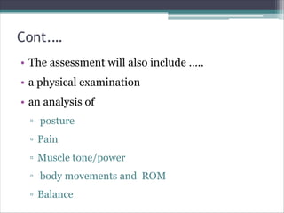 Cont.…
• The assessment will also include …..
• a physical examination
• an analysis of
▫ posture
▫ Pain
▫ Muscle tone/power
▫ body movements and ROM
▫ Balance
 
