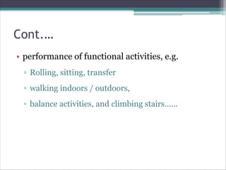 Cont.…
• performance of functional activities, e.g.
▫ Rolling, sitting, transfer
▫ walking indoors / outdoors,
▫ balance activities, and climbing stairs……
 