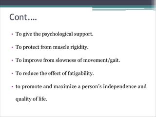 Cont.…
• To give the psychological support.
• To protect from muscle rigidity.
• To improve from slowness of movement/gait.
• To reduce the effect of fatigability.
• to promote and maximize a person’s independence and
quality of life.
 