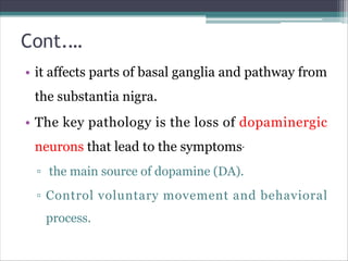 Cont.…
• it affects parts of basal ganglia and pathway from
the substantia nigra.
• The key pathology is the loss of dopaminergic
neurons that lead to the symptoms.
▫ the main source of dopamine (DA).
▫ Control voluntary movement and behavioral
process.
 