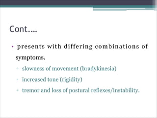 Cont.…
• presents with differing combinations of
symptoms.
▫ slowness of movement (bradykinesia)
▫ increased tone (rigidity)
▫ tremor and loss of postural reflexes/instability.
 