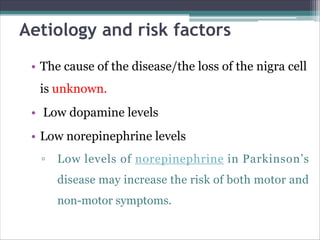 Aetiology and risk factors
• The cause of the disease/the loss of the nigra cell
is unknown.
• Low dopamine levels
• Low norepinephrine levels
▫ Low levels of norepinephrine in Parkinson’s
disease may increase the risk of both motor and
non-motor symptoms.
 