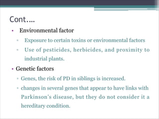 Cont.…
• Environmental factor
▫ Exposure to certain toxins or environmental factors
▫ Use of pesticides, herbicides, and proximity to
industrial plants.
• Genetic factors
▫ Genes, the risk of PD in siblings is increased.
▫ changes in several genes that appear to have links with
Parkinson’s disease, but they do not consider it a
hereditary condition.
 