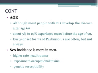 CONT
• AGE
▫ Although most people with PD develop the disease
after age 60
▫ about 5% to 10% experience onset before the age of 50.
▫ Early-onset forms of Parkinson’s are often, but not
always,
• Sex incidence is more in men.
▫ higher rate head trauma
▫ exposure to occupational toxins
▫ genetic susceptibility
 