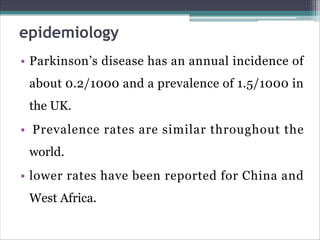 epidemiology
• Parkinson’s disease has an annual incidence of
about 0.2/1000 and a prevalence of 1.5/1000 in
the UK.
• Prevalence rates are similar throughout the
world.
• lower rates have been reported for China and
West Africa.
 