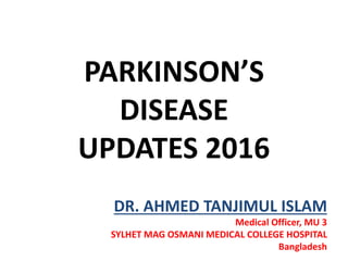 PARKINSON’S
DISEASE
UPDATES 2016
DR. AHMED TANJIMUL ISLAM
Medical Officer, MU 3
SYLHET MAG OSMANI MEDICAL COLLEGE HOSPITAL
Bangladesh
 