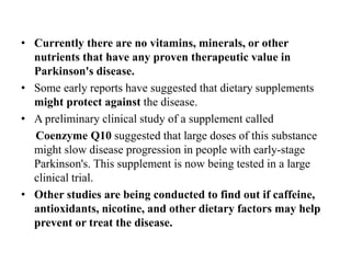 • Currently there are no vitamins, minerals, or other
nutrients that have any proven therapeutic value in
Parkinson's disease.
• Some early reports have suggested that dietary supplements
might protect against the disease.
• A preliminary clinical study of a supplement called
Coenzyme Q10 suggested that large doses of this substance
might slow disease progression in people with early-stage
Parkinson's. This supplement is now being tested in a large
clinical trial.
• Other studies are being conducted to find out if caffeine,
antioxidants, nicotine, and other dietary factors may help
prevent or treat the disease.
 