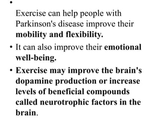 •
Exercise can help people with
Parkinson's disease improve their
mobility and flexibility.
• It can also improve their emotional
well-being.
• Exercise may improve the brain's
dopamine production or increase
levels of beneficial compounds
called neurotrophic factors in the
brain.
 