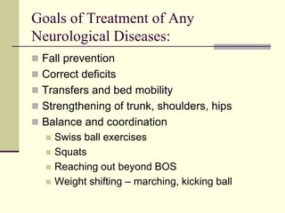 Goals of Treatment of Any
Neurological Diseases:
 Fall prevention
 Correct deficits
 Transfers and bed mobility
 Strengthening of trunk, shoulders, hips
 Balance and coordination
 Swiss ball exercises
 Squats
 Reaching out beyond BOS
 Weight shifting – marching, kicking ball
 