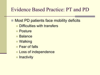 Evidence Based Practice: PT and PD
 Most PD patients face mobility deficits
 Difficulties with transfers
 Posture
 Balance
 Walking
 Fear of falls
 Loss of independence
 Inactivity
 