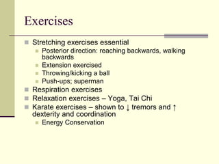 Exercises
 Stretching exercises essential
 Posterior direction: reaching backwards, walking
backwards
 Extension exercised
 Throwing/kicking a ball
 Push-ups; superman
 Respiration exercises
 Relaxation exercises – Yoga, Tai Chi
 Karate exercises – shown to ↓ tremors and ↑
dexterity and coordination
 Energy Conservation
 