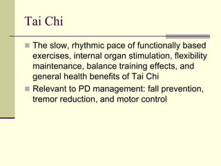 Tai Chi
 The slow, rhythmic pace of functionally based
exercises, internal organ stimulation, flexibility
maintenance, balance training effects, and
general health benefits of Tai Chi
 Relevant to PD management: fall prevention,
tremor reduction, and motor control
 