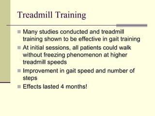 Treadmill Training
 Many studies conducted and treadmill
training shown to be effective in gait training
 At initial sessions, all patients could walk
without freezing phenomenon at higher
treadmill speeds
 Improvement in gait speed and number of
steps
 Effects lasted 4 months!
 