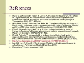 References
 Duval C, Lafontaine D, Hebert J, Leroux A, Panisset M, Boucher JP. The effect
of Trager therapy on the level of evoked stretch responses in patients with
Parkinson’s Disease and rigidity. Journal of Manipulative and Physiological
Therapeutics. 2002;25(7):455-464.
 Hirsch MA, Toole T, Maitland CG, Rider RA. The effects of balance training and
high-intensity resistance training on persons with idiopathic Parkinson’s disease.
Archives of Physical Medicine and Rehabilitation. 2003;84(8):1108-1117.
 Keus S, Bloem B, Hendriks E, et al. Evidence-Based analysis of physical
therapy in Parkinson’s Disease with recommendations for practice and research.
Movement Disorders. 2007;22(4):451-460.
 Miyai I, Fujimoto Y, Yamamoto H, et al. Long-term effect of body weight-
supported treadmill training in Parkinson’s Disease: A randomized controlled
trial. Archives of Physical Medicine and Rehabilitation. 2002;83(10):1370-1373.
 http://www.drugdigest.org/DD/HC/Treament/0,4047,550186,00.html
 Lee MS, Lam P, Ernst E. Effectiveness of Tai Chi for Parkinson’s Disease: A
critical review. Parkinsonism Related Disorders, 2008.
 Konigsberg T. Lecture summer 2008.
 