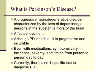 What is Parkinson’s Disease?
 A progressive neurodegenerative disorder
characterized by the loss of dopaminergic
neurons in the substantia nigra of the brain
 Affects movement
 Although PD isn’t fatal, it is progressive and
incurable
 Even with medications, symptoms vary in
incidence, severity, and timing from person to
person day to day
 Currently, there is no 1 specific test to
diagnose PD
 