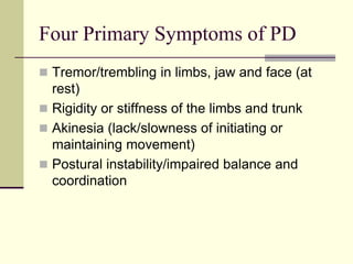 Four Primary Symptoms of PD
 Tremor/trembling in limbs, jaw and face (at
rest)
 Rigidity or stiffness of the limbs and trunk
 Akinesia (lack/slowness of initiating or
maintaining movement)
 Postural instability/impaired balance and
coordination
 