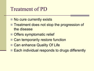 Treatment of PD
 No cure currently exists
 Treatment does not stop the progression of
the disease
 Offers symptomatic relief
 Can temporarily restore function
 Can enhance Quality Of Life
 Each individual responds to drugs differently
 